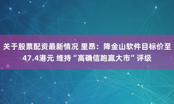 关于股票配资最新情况 里昂：降金山软件目标价至47.4港元 维持“高确信跑赢大市”评级