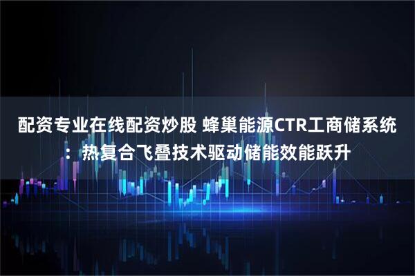 配资专业在线配资炒股 蜂巢能源CTR工商储系统：热复合飞叠技术驱动储能效能跃升