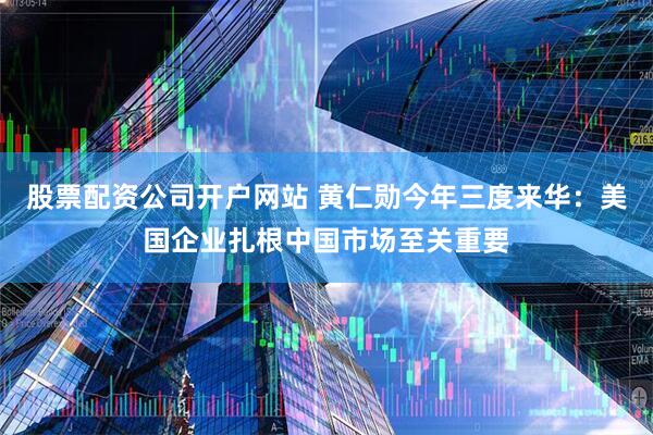 股票配资公司开户网站 黄仁勋今年三度来华：美国企业扎根中国市场至关重要