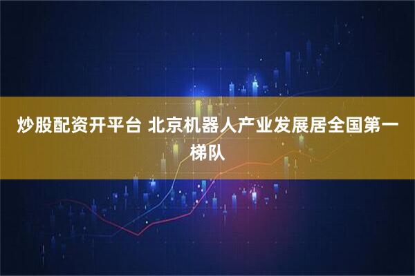 炒股配资开平台 北京机器人产业发展居全国第一梯队