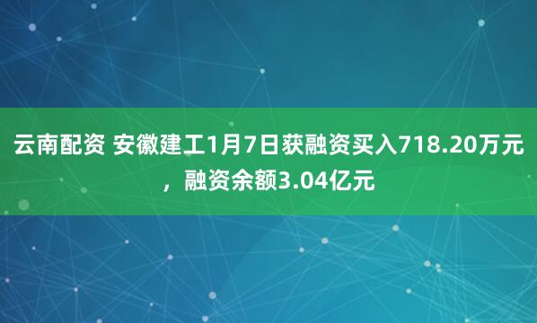 云南配资 安徽建工1月7日获融资买入718.20万元，融资余额3.04亿元